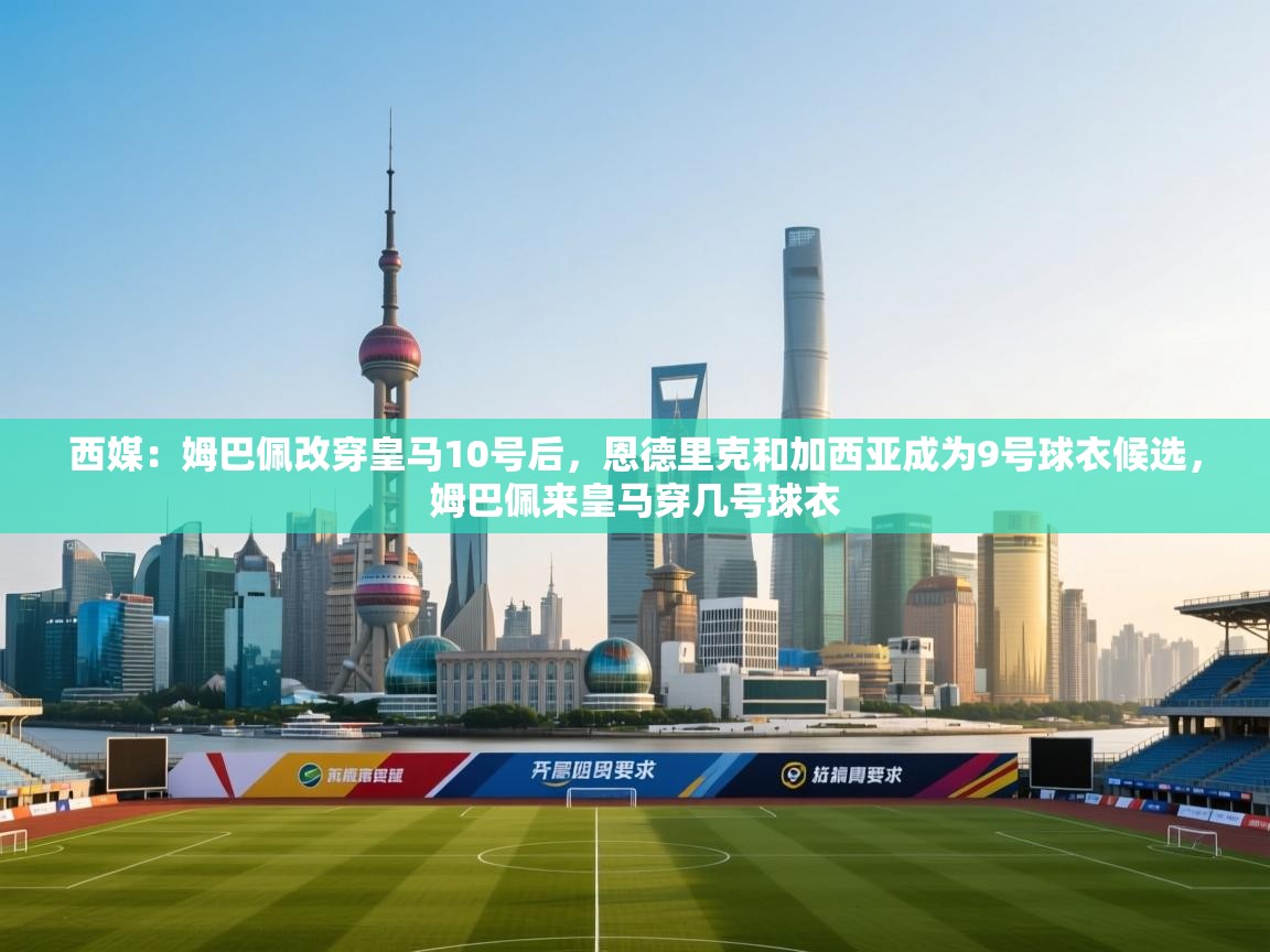 西媒：姆巴佩改穿皇马10号后，恩德里克和加西亚成为9号球衣候选，姆巴佩来皇马穿几号球衣
